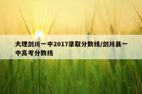 大理剑川一中2017录取分数线/剑川县一中高考分数线
