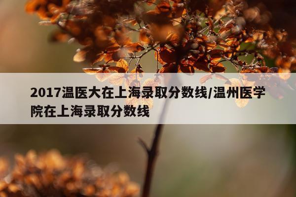 2017温医大在上海录取分数线/温州医学院在上海录取分数线