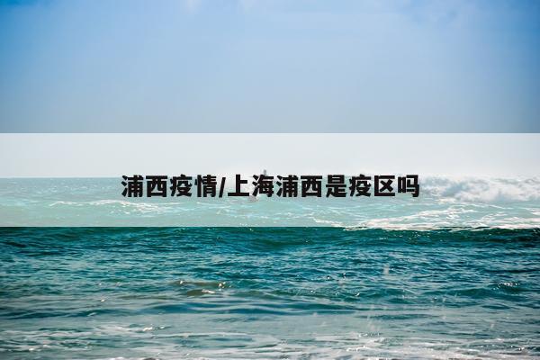浦西疫情/上海浦西是疫区吗