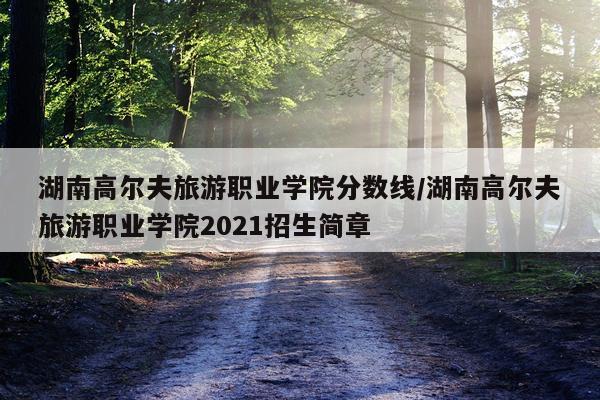 湖南高尔夫旅游职业学院分数线/湖南高尔夫旅游职业学院2021招生简章
