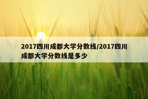 2017四川成都大学分数线/2017四川成都大学分数线是多少