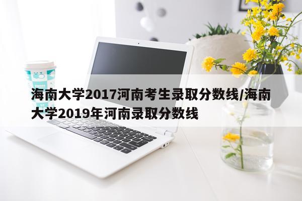 海南大学2017河南考生录取分数线/海南大学2019年河南录取分数线