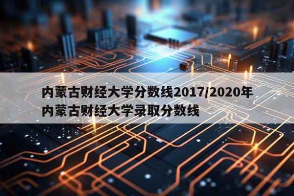 内蒙古财经大学分数线2017/2020年内蒙古财经大学录取分数线