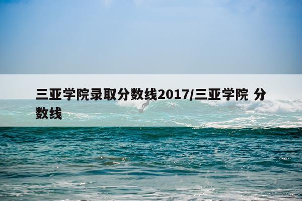 三亚学院录取分数线2017/三亚学院 分数线