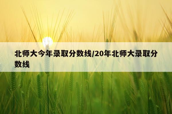 北师大今年录取分数线/20年北师大录取分数线