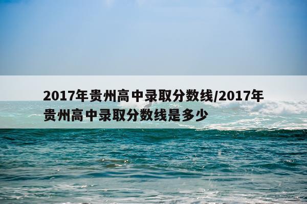 2017年贵州高中录取分数线/2017年贵州高中录取分数线是多少