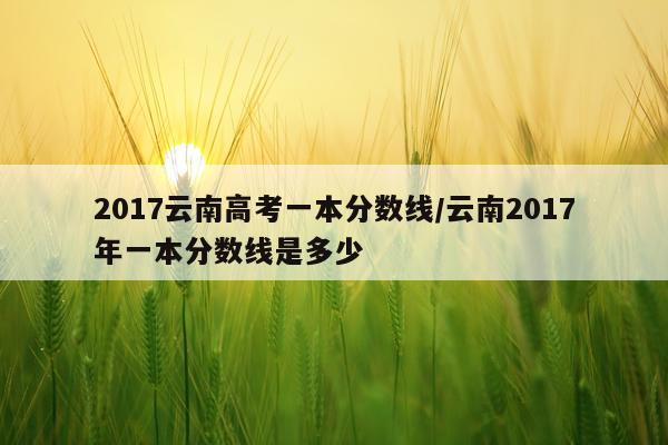 2017云南高考一本分数线/云南2017年一本分数线是多少