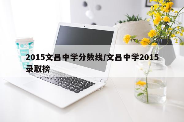 2015文昌中学分数线/文昌中学2015录取榜