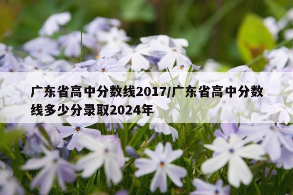 广东省高中分数线2017/广东省高中分数线多少分录取2024年
