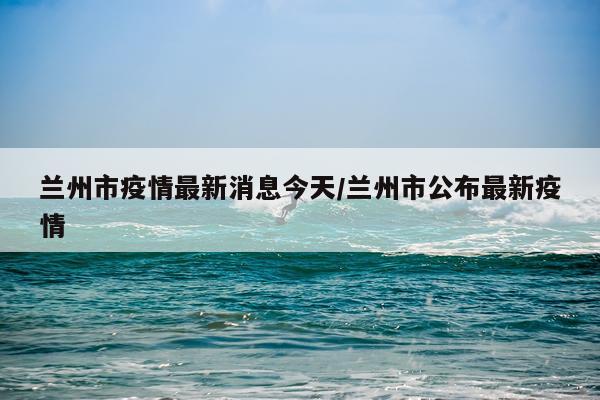 兰州市疫情最新消息今天/兰州市公布最新疫情