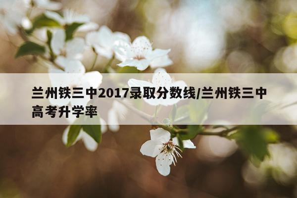 兰州铁三中2017录取分数线/兰州铁三中高考升学率
