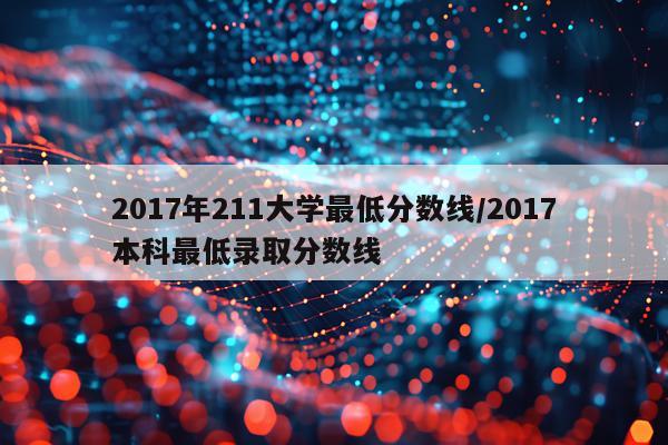 2017年211大学最低分数线/2017本科最低录取分数线
