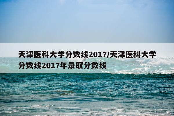 天津医科大学分数线2017/天津医科大学分数线2017年录取分数线