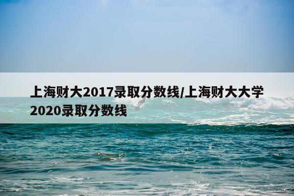 上海财大2017录取分数线/上海财大大学2020录取分数线