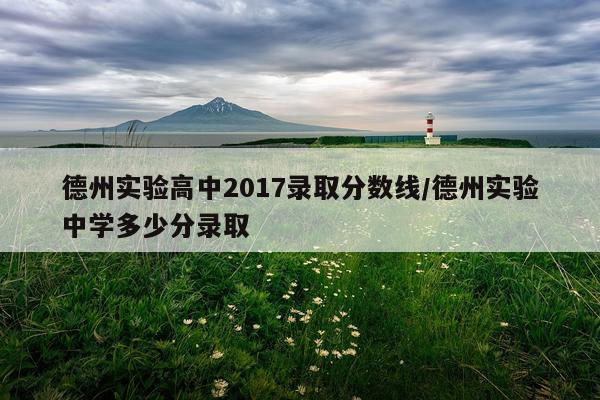 德州实验高中2017录取分数线/德州实验中学多少分录取