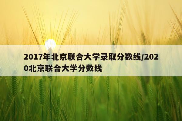 2017年北京联合大学录取分数线/2020北京联合大学分数线