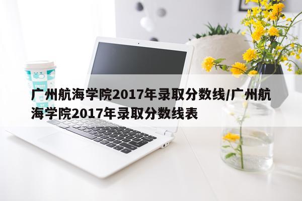 广州航海学院2017年录取分数线/广州航海学院2017年录取分数线表