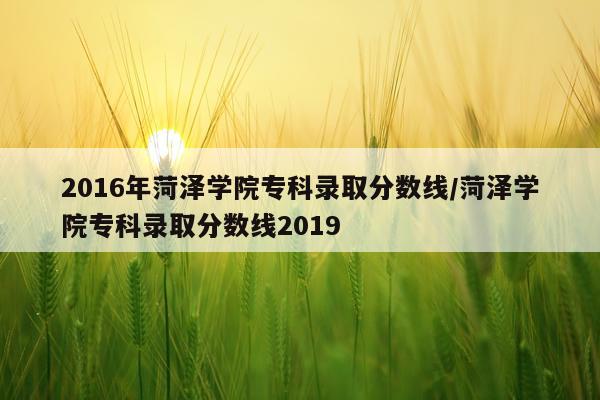 2016年菏泽学院专科录取分数线/菏泽学院专科录取分数线2019