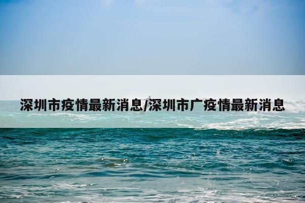 深圳市疫情最新消息/深圳市广疫情最新消息