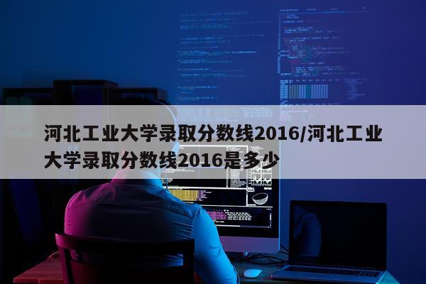 河北工业大学录取分数线2016/河北工业大学录取分数线2016是多少