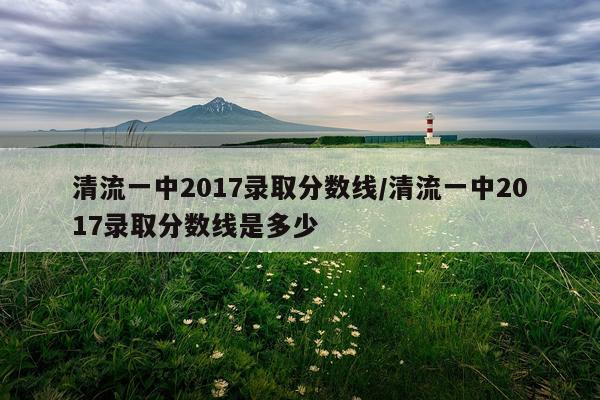 清流一中2017录取分数线/清流一中2017录取分数线是多少