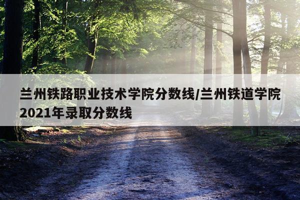 兰州铁路职业技术学院分数线/兰州铁道学院2021年录取分数线