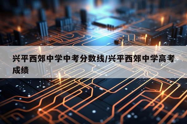 兴平西郊中学中考分数线/兴平西郊中学高考成绩