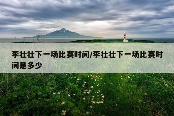 李壮壮下一场比赛时间/李壮壮下一场比赛时间是多少