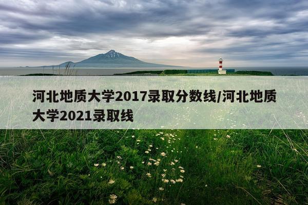 河北地质大学2017录取分数线/河北地质大学2021录取线