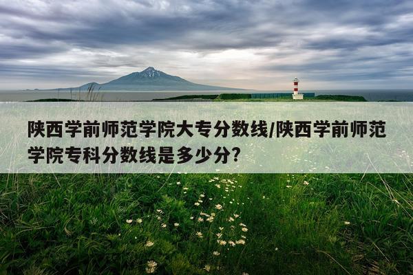 陕西学前师范学院大专分数线/陕西学前师范学院专科分数线是多少分?