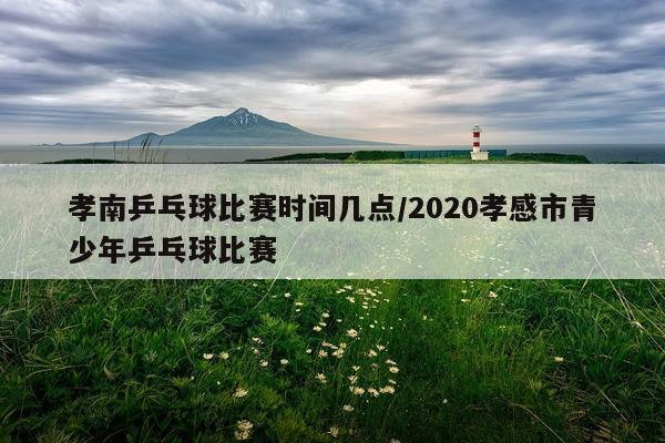 孝南乒乓球比赛时间几点/2020孝感市青少年乒乓球比赛