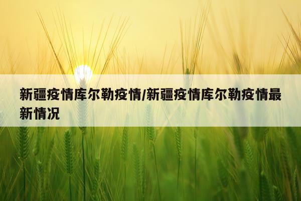 新疆疫情库尔勒疫情/新疆疫情库尔勒疫情最新情况