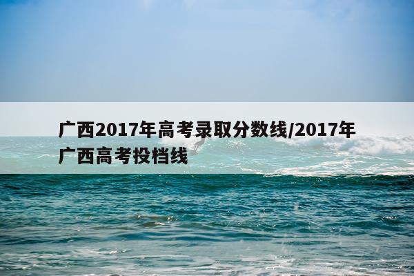 广西2017年高考录取分数线/2017年广西高考投档线