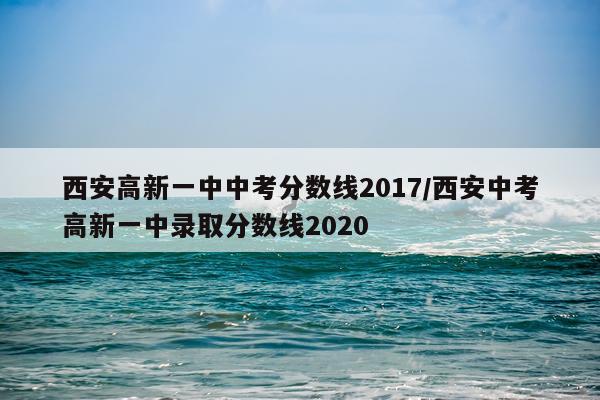 西安高新一中中考分数线2017/西安中考高新一中录取分数线2020