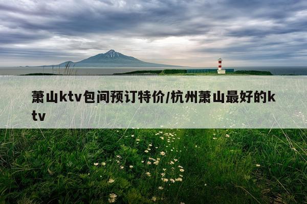 萧山ktv包间预订特价/杭州萧山最好的ktv