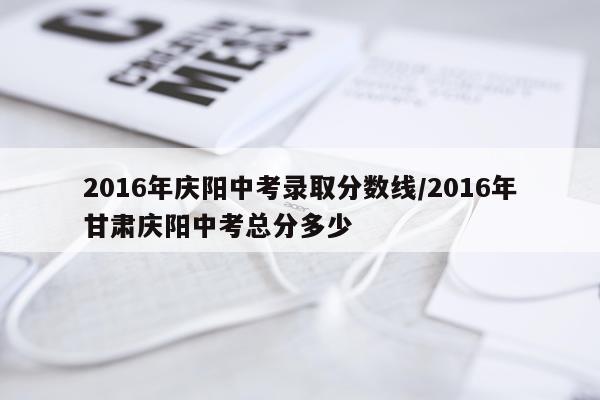 2016年庆阳中考录取分数线/2016年甘肃庆阳中考总分多少