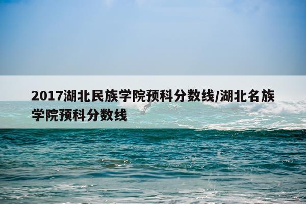 2017湖北民族学院预科分数线/湖北名族学院预科分数线