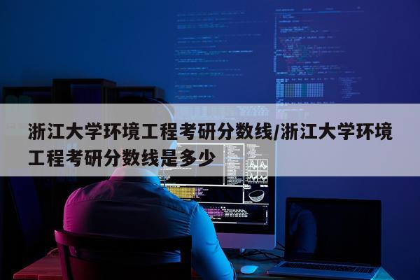 浙江大学环境工程考研分数线/浙江大学环境工程考研分数线是多少