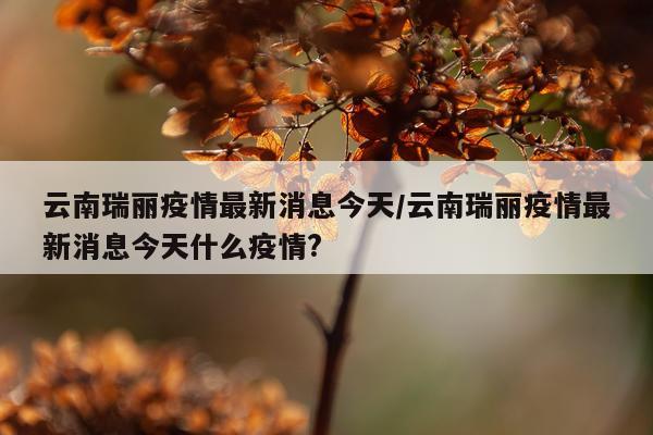 云南瑞丽疫情最新消息今天/云南瑞丽疫情最新消息今天什么疫情?