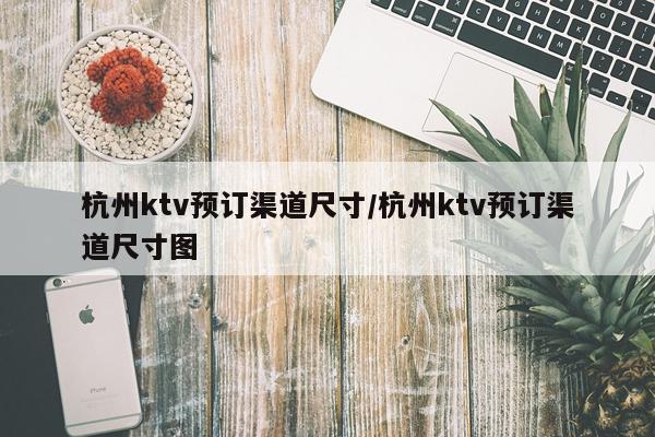 杭州ktv预订渠道尺寸/杭州ktv预订渠道尺寸图