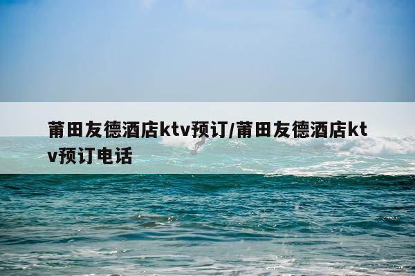 莆田友德酒店ktv预订/莆田友德酒店ktv预订电话