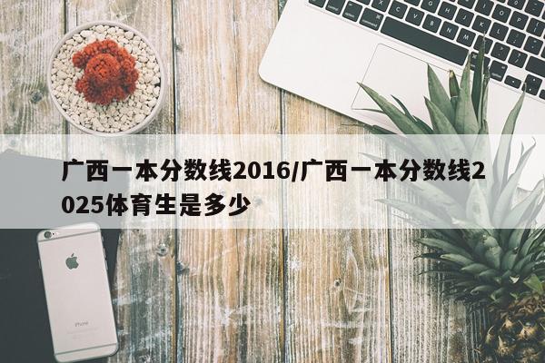 广西一本分数线2016/广西一本分数线2025体育生是多少