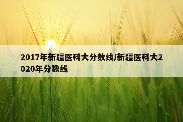 2017年新疆医科大分数线/新疆医科大2020年分数线