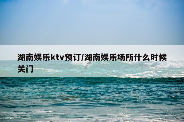 湖南娱乐ktv预订/湖南娱乐场所什么时候关门