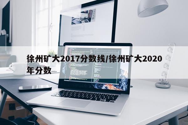 徐州矿大2017分数线/徐州矿大2020年分数