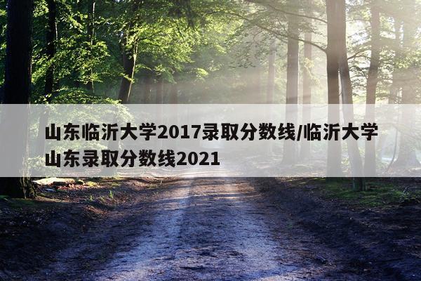 山东临沂大学2017录取分数线/临沂大学山东录取分数线2021