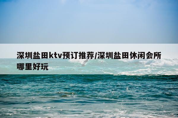 深圳盐田ktv预订推荐/深圳盐田休闲会所哪里好玩