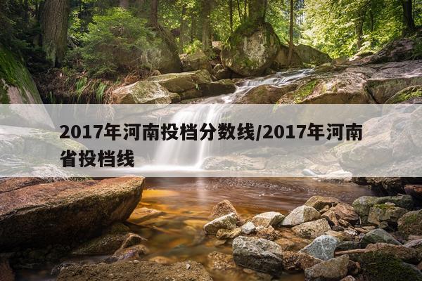 2017年河南投档分数线/2017年河南省投档线