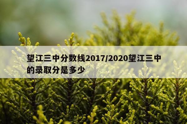 望江三中分数线2017/2020望江三中的录取分是多少