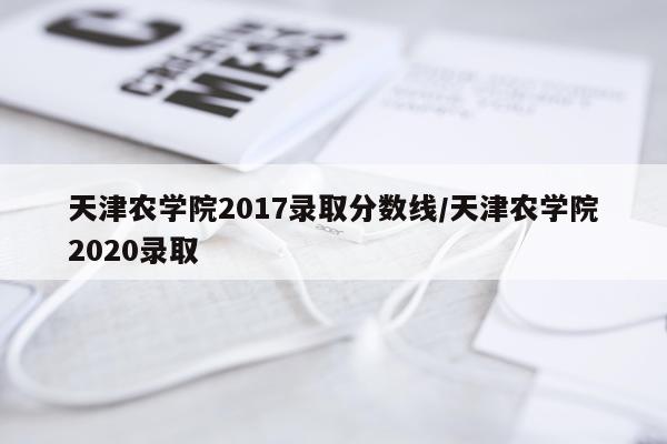 天津农学院2017录取分数线/天津农学院2020录取